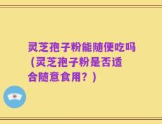 灵芝孢子粉能随便吃吗 (灵芝孢子粉是否适合随意食用？)