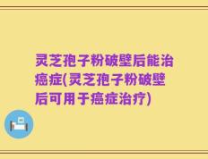 灵芝孢子粉破壁后能治癌症(灵芝孢子粉破壁后可用于癌症治疗)