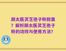 颜太医灵芝孢子粉胶囊？解析颜太医灵芝孢子粉的功效与使用方法？