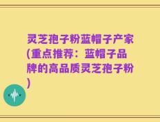 灵芝孢子粉蓝帽子产家(重点推荐：蓝帽子品牌的高品质灵芝孢子粉)