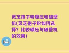 灵芝孢子粉碾压和破壁机(灵芝孢子粉如何选择？比较碾压与破壁机的效果)