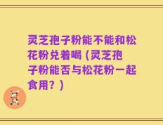 灵芝孢子粉能不能和松花粉兑着喝 (灵芝孢子粉能否与松花粉一起食用？)