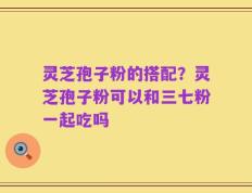 灵芝孢子粉的搭配？灵芝孢子粉可以和三七粉一起吃吗