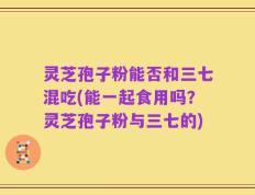 灵芝孢子粉能否和三七混吃(能一起食用吗？灵芝孢子粉与三七的)