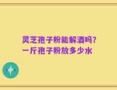 灵芝孢子粉能解酒吗？一斤孢子粉放多少水