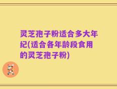灵芝孢子粉适合多大年纪(适合各年龄段食用的灵芝孢子粉)