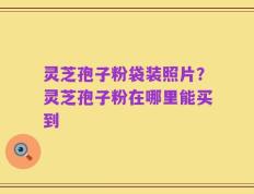 灵芝孢子粉袋装照片？灵芝孢子粉在哪里能买到