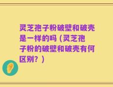 灵芝孢子粉破壁和破壳是一样的吗 (灵芝孢子粉的破壁和破壳有何区别？)