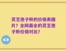 灵芝孢子粉的价格表图片？全网最全的灵芝孢子粉价格对比？