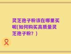 灵芝孢子粉该在哪里买呢(如何购买高质量灵芝孢子粉？)