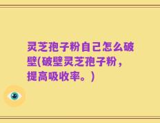 灵芝孢子粉自己怎么破壁(破壁灵芝孢子粉，提高吸收率。)