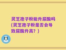 灵芝孢子粉能升尿酸吗(灵芝孢子粉是否会导致尿酸升高？)