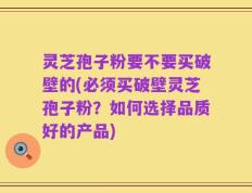 灵芝孢子粉要不要买破壁的(必须买破壁灵芝孢子粉？如何选择品质好的产品)