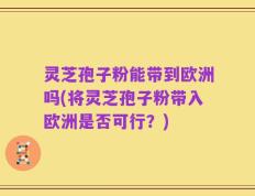 灵芝孢子粉能带到欧洲吗(将灵芝孢子粉带入欧洲是否可行？)