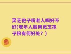 灵芝孢子粉老人喝好不好(老年人服用灵芝孢子粉有何好处？)