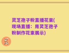 灵芝孢子粉直播花束(现场直播：用灵芝孢子粉制作花束展示)