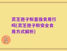 灵芝孢子粉直接食用行吗(灵芝孢子粉安全食用方式解析)