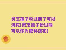 灵芝孢子粉过期了可以浇花(灵芝孢子粉过期可以作为肥料浇花)