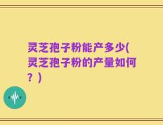 灵芝孢子粉能产多少(灵芝孢子粉的产量如何？)