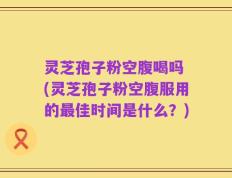 灵芝孢子粉空腹喝吗 (灵芝孢子粉空腹服用的最佳时间是什么？)