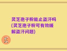灵芝孢子粉能止盗汗吗(灵芝孢子粉可有效缓解盗汗问题)