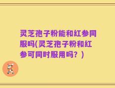 灵芝孢子粉能和红参同服吗(灵芝孢子粉和红参可同时服用吗？)