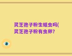 灵芝孢子粉生蛆虫吗(灵芝孢子粉有虫卵？