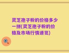 灵芝孢子粉的价格多少一拼(灵芝孢子粉的价格及市场行情速览)