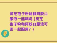 灵芝孢子粉能和阿胶口服液一起喝吗 (灵芝孢子粉和阿胶口服液可否一起服用？)