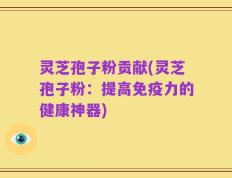 灵芝孢子粉贡献(灵芝孢子粉：提高免疫力的健康神器)