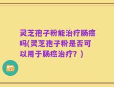灵芝孢子粉能治疗肠癌吗(灵芝孢子粉是否可以用于肠癌治疗？)