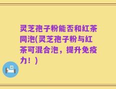灵芝孢子粉能否和红茶同泡(灵芝孢子粉与红茶可混合泡，提升免疫力！)