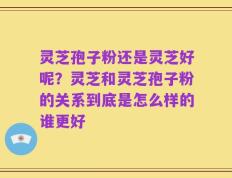 灵芝孢子粉还是灵芝好呢？灵芝和灵芝孢子粉的关系到底是怎么样的谁更好