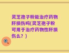 灵芝孢子粉能治疗药物肝损伤吗(灵芝孢子粉可用于治疗药物性肝损伤么？)