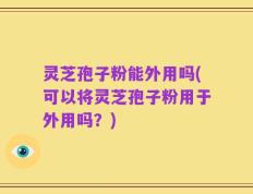 灵芝孢子粉能外用吗(可以将灵芝孢子粉用于外用吗？)