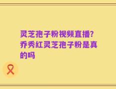 灵芝孢子粉视频直播？乔秀红灵芝孢子粉是真的吗