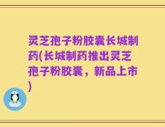 灵芝孢子粉胶囊长城制药(长城制药推出灵芝孢子粉胶囊，新品上市)