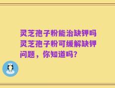 灵芝孢子粉能治缺钾吗灵芝孢子粉可缓解缺钾问题，你知道吗？