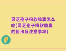 灵芝孢子粉软胶囊怎么吃(灵芝孢子粉软胶囊的用法及注意事项)