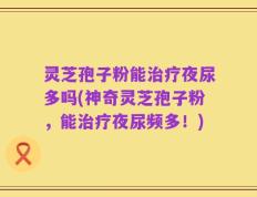 灵芝孢子粉能治疗夜尿多吗(神奇灵芝孢子粉，能治疗夜尿频多！)