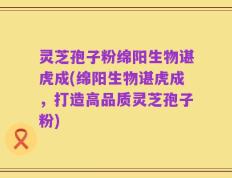 灵芝孢子粉绵阳生物谌虎成(绵阳生物谌虎成，打造高品质灵芝孢子粉)