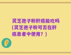 灵芝孢子粉肝癌能吃吗(灵芝孢子粉可否在肝癌患者中使用？)