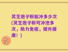灵芝孢子粉能冲多少次(灵芝孢子粉可冲泡多次，助力免疫，提升健康！)