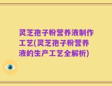 灵芝孢子粉营养液制作工艺(灵芝孢子粉营养液的生产工艺全解析)