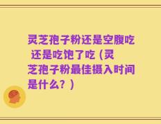 灵芝孢子粉还是空腹吃 还是吃饱了吃 (灵芝孢子粉最佳摄入时间是什么？)