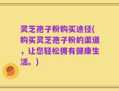 灵芝孢子粉购买途径(购买灵芝孢子粉的渠道，让您轻松拥有健康生活。)