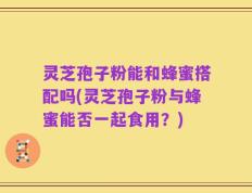 灵芝孢子粉能和蜂蜜搭配吗(灵芝孢子粉与蜂蜜能否一起食用？)