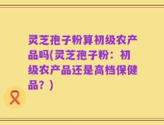 灵芝孢子粉算初级农产品吗(灵芝孢子粉：初级农产品还是高档保健品？)