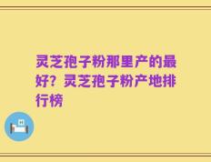 灵芝孢子粉那里产的最好？灵芝孢子粉产地排行榜