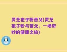 灵芝孢子粉苦父(灵芝孢子粉与苦父，一场奇妙的健康之旅)